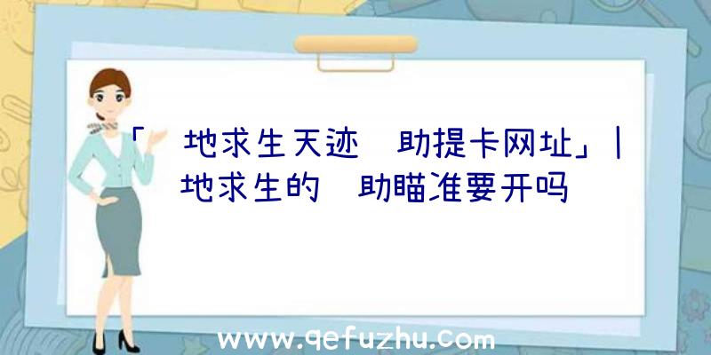 「绝地求生天迹辅助提卡网址」|绝地求生的辅助瞄准要开吗